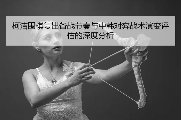柯洁围棋复出备战节奏与中韩对弈战术演变评估的深度分析